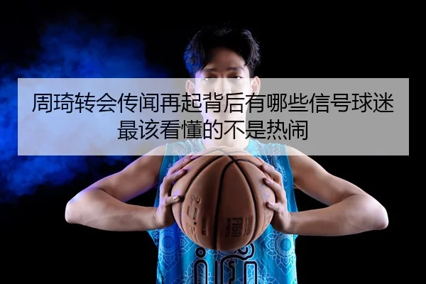 周琦转会传闻再起背后有哪些信号球迷最该看懂的不是热闹